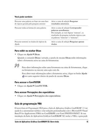 Você pode também

Procurar uma palavra ou frase em uma lista   Ative a caixa de seleção Pesquisar
de tópicos gerada pela pesquisa anterior     resultados anteriores.

Procurar todas as formas de uma palavra      Ative a caixa de seleção Corresponder
                                             palavras semelhantes.
                                             Por exemplo, se você digitar “mistura”, os
                                             resultados da pesquisa incluirão tópicos com
                                             as palavras “misturas” e “misturar”.

Procurar somente os títulos de tópicos da    Ative a caixa de seleção Pesquisar apenas
Ajuda                                        títulos.


Para exibir ou ocultar Dicas
• Clique em Ajuda        Dicas.
   Quando o comando Dicas é ativado, a janela de encaixe Dicas exibe informações
   sobre a ferramenta ativa na caixa de ferramentas.


         Para obter informações sobre uma ferramenta na caixa de ferramentas, clique
         na ferramenta ou execute uma ação com ela.
         Para obter mais informações sobre a ferramenta ativa, clique no botão Ajuda
            no canto superior direito da janela de encaixe Dicas.

Para acessar o CorelTUTOR
• Clique em Ajuda        CorelTUTOR.

Para acessar Percepções dos especialistas
• Clique em Ajuda        Percepções dos especialistas.


Guia de programação VBA
O novo Guia de Programação VBA para a Suíte de Aplicativos Gráficos CorelDRAW 13 vai
ajudá-lo a automatizar tarefas e criar soluções personalizadas com o Microsoft® Visual
Basic® for Applications (VBA) no CorelDRAW e no Corel PHOTO-PAINT. Se sua
instalação da Suíte de Aplicativos Gráficos CorelDRAW X3 inclui o VBA, o guia pode

Suíte de Aplicativos Gráficos CorelDRAW X3: Bem-vindo                                       15
 