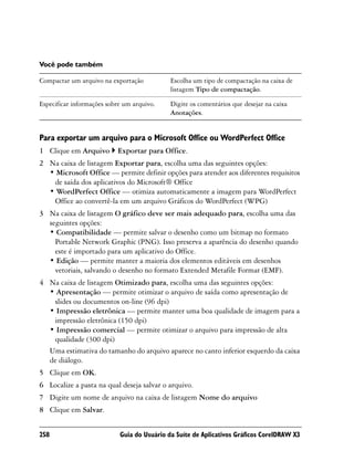 Você pode também

Compactar um arquivo na exportação           Escolha um tipo de compactação na caixa de
                                             listagem Tipo de compactação.

Especificar informações sobre um arquivo.    Digite os comentários que desejar na caixa
                                             Anotações.


Para exportar um arquivo para o Microsoft Office ou WordPerfect Office
1 Clique em Arquivo        Exportar para Office.
2 Na caixa de listagem Exportar para, escolha uma das seguintes opções:
  • Microsoft Office — permite definir opções para atender aos diferentes requisitos
   de saída dos aplicativos do Microsoft® Office
  • WordPerfect Office — otimiza automaticamente a imagem para WordPerfect
   Office ao convertê-la em um arquivo Gráficos do WordPerfect (WPG)
3 Na caixa de listagem O gráfico deve ser mais adequado para, escolha uma das
  seguintes opções:
  • Compatibilidade — permite salvar o desenho como um bitmap no formato
    Portable Network Graphic (PNG). Isso preserva a aparência do desenho quando
    este é importado para um aplicativo do Office.
  • Edição — permite manter a maioria dos elementos editáveis em desenhos
    vetoriais, salvando o desenho no formato Extended Metafile Format (EMF).
4 Na caixa de listagem Otimizado para, escolha uma das seguintes opções:
  • Apresentação — permite otimizar o arquivo de saída como apresentação de
   slides ou documentos on-line (96 dpi)
  • Impressão eletrônica — permite manter uma boa qualidade de imagem para a
   impressão eletrônica (150 dpi)
  • Impressão comercial — permite otimizar o arquivo para impressão de alta
   qualidade (300 dpi)
  Uma estimativa do tamanho do arquivo aparece no canto inferior esquerdo da caixa
  de diálogo.
5 Clique em OK.
6 Localize a pasta na qual deseja salvar o arquivo.
7 Digite um nome de arquivo na caixa de listagem Nome do arquivo
8 Clique em Salvar.


258                         Guia do Usuário da Suíte de Aplicativos Gráficos CorelDRAW X3
 