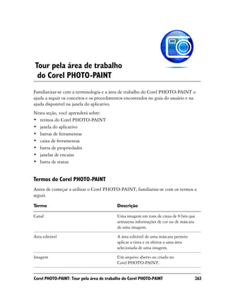 Tour pela área de trabalho
 do Corel PHOTO-PAINT
Familiarizar-se com a terminologia e a área de trabalho do Corel PHOTO-PAINT o
ajuda a seguir os conceitos e os procedimentos encontrados no guia do usuário e na
ajuda disponível na janela do aplicativo.
Nesta seção, você aprenderá sobre:
• termos do Corel PHOTO-PAINT
• janela do aplicativo
• barras de ferramentas
• caixa de ferramentas
• barra de propriedades
• janelas de encaixe
• barra de status


Termos do Corel PHOTO-PAINT
Antes de começar a utilizar o Corel PHOTO-PAINT, familiarize-se com os termos a
seguir.

Termo                                     Descrição

Canal                                     Uma imagem em tons de cinza de 8 bits que
                                          armazena informações de cor ou de máscara
                                          de uma imagem.

Área editável                             A área editável de uma máscara permite
                                          aplicar a tinta e os efeitos a uma área
                                          selecionada de uma imagem.

Imagem                                    Um arquivo aberto ou criado no
                                          Corel PHOTO-PAINT.


Corel PHOTO-PAINT: Tour pela área de trabalho do Corel PHOTO-PAINT                  263
 