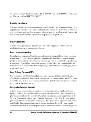 ser acessado através de um vínculo na Ajuda do VBA para o CorelDRAW ou na Ajuda
do VBA para o Corel PHOTO-PAINT.


Opinião do cliente
Se tiver comentários ou sugestões sobre os guias do usuário, a Ajuda e os tutoriais, envie-
os por correio eletrônico para drawdoc@corel.com. Visite o site do produto na Web para
obter as últimas notícias, dicas, truques e informações sobre atualizações do produto. Vá
ao site www.corel.com.br e siga os vínculos para o site de produtos.


Outros recursos
A Corel possui parcerias de treinamento com outras empresas e fornece serviços
profissionais para seus produtos de software.

Corel customized training
Se você possui programas Corel em execução em seus computadores, nossa equipe de
especialistas, a Corel Training Specialists, poderá ajudá-lo a obter o máximo desses
produtos oferecendo treinamento personalizado ajustado às necessidades específicas de
seu ambiente de trabalho. Nós vamos ajudá-lo a desenvolver um currículo prático e
relevante para as necessidades da sua organização. Para obter mais informações, visite
www.corel.com.br.

Corel Training Partners (CTPs)
Um parceiro da Corel® Training Partner é uma organização local independente,
oficialmente credenciada, que fornece treinamento em produtos Corel. Os CTPs estão
espalhados pelo mundo todo para sua conveniência. Para localizar um parceiro perto de
você, visite www.corel.com.br.

Serviços Profissionais da Corel
A Corel tem o compromisso de ajudá-lo a se tornar operacional rapidamente com
soluções de fluxo de trabalho que economizam tempo e dinheiro. Para simplificar o
processo de instalação dos aplicativos Corel em sua empresa, nosso departamento de
Serviços Profissionais oferece uma variedade abrangente de serviços de custo acessível
para atender às suas necessidades tecnológicas. Esse grupo reúne especialistas altamente
qualificados da empresa dedicados a fornecer soluções de alto nível. Nossa equipe
altamente capacitada está pronta para oferecer assistência durante todos os estágios do


16                         Guia do Usuário da Suíte de Aplicativos Gráficos CorelDRAW X3
 