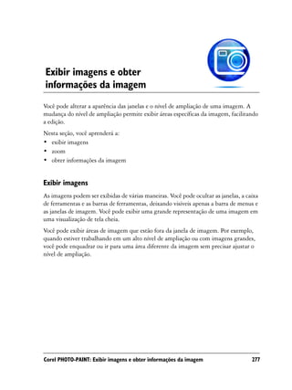 Exibir imagens e obter
informações da imagem
Você pode alterar a aparência das janelas e o nível de ampliação de uma imagem. A
mudança do nível de ampliação permite exibir áreas específicas da imagem, facilitando
a edição.
Nesta seção, você aprenderá a:
• exibir imagens
• zoom
• obter informações da imagem


Exibir imagens
As imagens podem ser exibidas de várias maneiras. Você pode ocultar as janelas, a caixa
de ferramentas e as barras de ferramentas, deixando visíveis apenas a barra de menus e
as janelas de imagem. Você pode exibir uma grande representação de uma imagem em
uma visualização de tela cheia.
Você pode exibir áreas de imagem que estão fora da janela de imagem. Por exemplo,
quando estiver trabalhando em um alto nível de ampliação ou com imagens grandes,
você pode enquadrar ou ir para uma área diferente da imagem sem precisar ajustar o
nível de ampliação.




Corel PHOTO-PAINT: Exibir imagens e obter informações da imagem                     277
 