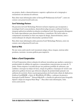 seu projeto, desde o desenvolvimento e suporte a aplicativos até a integração e
treinamento em sistemas de software.
Para obter mais informações sobre os Serviços® Profissionais da Corel™, entre em
contato com proservices@corel.com.

Corel Technology Partners
Os parceiros da Corel Technology Partners incluem empresas que incorporam a
tecnologia Corel a seus produtos, desenvolvem plug-ins para o software Corel ou
integram aplicativos isolados às soluções tecnológicas Corel. Este programa abrangente
foi criado especialmente para desenvolvedores e consultores. Ele inclui todos os
componentes necessários ao êxito nas etapas de design, desenvolvimento, teste e
comercialização de soluções relacionadas a produtos Corel.
Para obter mais informações sobre parceiros Corel Technology Partners, entre em
contato com techpartner@corel.com.

Corel na Web
No site www.corel.com.br você encontrará artigos, dicas, truques, notícias sobre
produtos, tutoriais e recursos gráficos para inspirá-lo.


Sobre a Corel Corporation
A Corel Corporation oferece soluções de software inovadoras que ajudam a aumentar a
produtividade de milhões de negócios e consumidores conscienciosos em mais de 75
países. Nossa empresa é reconhecida por seu poderoso portfólio de softwares, que
combina a inovação na edição de fotos, criação de gráficos e ilustração de vetores com
aplicativos gráficos técnicos que oferecem soluções de produtividade pessoal e em
ambiente de escritório. Entre os principais produtos da Corel estão a Suíte de Aplicativos
Gráficos CorelDRAW, a Suíte do WordPerfect® Office, o software de pintura e
ilustração Corel® Painter™ Natural-Media® e a família de aplicativos para fotografia
digital e edição de imagens Paint Shop™. Para obter mais informações, visite
www.corel.com.br.




Suíte de Aplicativos Gráficos CorelDRAW X3: Bem-vindo                                   17
 