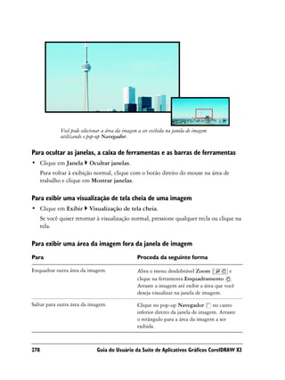 Você pode selecionar a área da imagem a ser exibida na janela de imagem
              utilizando o pop-up Navegador.

Para ocultar as janelas, a caixa de ferramentas e as barras de ferramentas
• Clique em Janela         Ocultar janelas.
      Para voltar à exibição normal, clique com o botão direito do mouse na área de
      trabalho e clique em Mostrar janelas.

Para exibir uma visualização de tela cheia de uma imagem
• Clique em Exibir         Visualização de tela cheia.
      Se você quiser retornar à visualização normal, pressione qualquer tecla ou clique na
      tela.

Para exibir uma área da imagem fora da janela de imagem
Para                                               Proceda da seguinte forma

Enquadrar outra área da imagem                     Abra o menu desdobrável Zoom             e
                                                   clique na ferramenta Enquadramento .
                                                   Arraste a imagem até exibir a área que você
                                                   deseja visualizar na janela de imagem.

Saltar para outra área da imagem                   Clique no pop-up Navegador no canto
                                                   inferior direito da janela de imagem. Arraste
                                                   o retângulo para a área da imagem a ser
                                                   exibida.



278                            Guia do Usuário da Suíte de Aplicativos Gráficos CorelDRAW X3
 