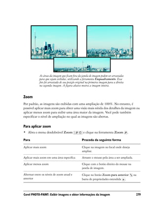 As áreas da imagem que ficam fora da janela de imagem podem ser arrastadas
             para que sejam exibidas, utilizando a ferramenta Enquadramento. Essa
             foto foi arrastada de sua posição original na primeira imagem para a direita
             na segunda imagem. A figura abaixo mostra a imagem inteira.


Zoom
Por padrão, as imagens são exibidas com uma ampliação de 100%. No entanto, é
possível aplicar mais zoom para obter uma visão mais nítida dos detalhes da imagem ou
aplicar menos zoom para exibir uma área maior da imagem. Você pode também
especificar o nível de ampliação no qual as imagens são abertas.

Para aplicar zoom
• Abra o menu desdobrável Zoom                      e clique na ferramenta Zoom             .

Para                                               Proceda da seguinte forma

Aplicar mais zoom                                  Clique na imagem no local onde deseja
                                                   ampliar.

Aplicar mais zoom em uma área específica           Arraste o mouse pela área a ser ampliada.

Aplicar menos zoom                                 Clique com o botão direito do mouse na
                                                   janela de imagem.

Alternar entre os níveis de zoom atual e           Clique no botão Zoom para anterior           na
anterior                                           barra de propriedades estendida .



Corel PHOTO-PAINT: Exibir imagens e obter informações da imagem                                  279
 