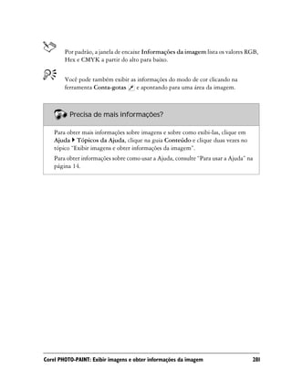 Por padrão, a janela de encaixe Informações da imagem lista os valores RGB,
        Hex e CMYK a partir do alto para baixo.


        Você pode também exibir as informações do modo de cor clicando na
        ferramenta Conta-gotas    e apontando para uma área da imagem.



          Precisa de mais informações?

    Para obter mais informações sobre imagens e sobre como exibi-las, clique em
    Ajuda Tópicos da Ajuda, clique na guia Conteúdo e clique duas vezes no
    tópico “Exibir imagens e obter informações da imagem”.
    Para obter informações sobre como usar a Ajuda, consulte “Para usar a Ajuda” na
    página 14.




Corel PHOTO-PAINT: Exibir imagens e obter informações da imagem                   281
 