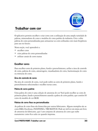 Trabalhar com cor
O aplicativo permite escolher e criar cores com a utilização de uma ampla variedade de
paletas, misturadores de cores e modelos de cores padrão da indústria. Crie e edite
paletas de cores personalizadas para armazenar as cores utilizadas com mais freqüência
para uso no futuro.
Nesta seção, você aprenderá a:
• escolher cores
• criar paletas de cores personalizadas
• utilizar canais de cores exatas


Escolher cores
Para escolher cores de primeiro plano, fundo e preenchimento, utilize a área de controle
de cores, paletas de cores, amostragem, visualizadores de cores, harmonização de cores
ou misturas de cores.

Área de controle de cores
Na área de controle de cores, você pode exibir as cores de primeiro plano, fundo e
preenchimento selecionadas e escolher novas cores.

Paleta de cores padrão
Uma paleta de cores é uma coleção de amostras de cor Você pode escolher as cores de
primeiro plano, fundo e preenchimento usando a paleta de cores padrão, que contém 99
cores do modelo de cor RGB.

Paletas de cores fixas ou personalizadas
As paletas de cores fixas são fornecidas por outros fabricantes. Alguns exemplos são as
cores HKS, Focoltone, PANTONE e TRUMATCH. Pode ser útil ter em mãos um livro
de amostras do fabricante, que é um conjunto de amostras de cores que exibe
exatamente como fica cada cor quando impressa.

Corel PHOTO-PAINT: Trabalhar com cor                                                 283
 