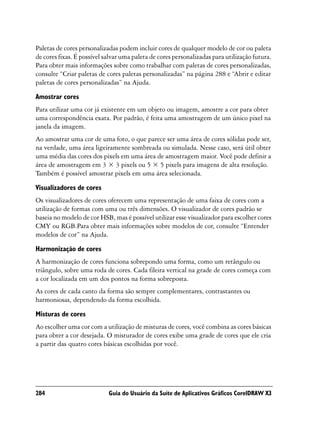 Paletas de cores personalizadas podem incluir cores de qualquer modelo de cor ou paleta
de cores fixas. É possível salvar uma paleta de cores personalizadas para utilização futura.
Para obter mais informações sobre como trabalhar com paletas de cores personalizadas,
consulte “Criar paletas de cores paletas personalizadas” na página 288 e “Abrir e editar
paletas de cores personalizadas” na Ajuda.
Amostrar cores
Para utilizar uma cor já existente em um objeto ou imagem, amostre a cor para obter
uma correspondência exata. Por padrão, é feita uma amostragem de um único pixel na
janela da imagem.
Ao amostrar uma cor de uma foto, o que parece ser uma área de cores sólidas pode ser,
na verdade, uma área ligeiramente sombreada ou simulada. Nesse caso, será útil obter
uma média das cores dos pixels em uma área de amostragem maior. Você pode definir a
área de amostragem em 3 × 3 pixels ou 5 × 5 pixels para imagens de alta resolução.
Também é possível amostrar pixels em uma área selecionada.

Visualizadores de cores
Os visualizadores de cores oferecem uma representação de uma faixa de cores com a
utilização de formas com uma ou três dimensões. O visualizador de cores padrão se
baseia no modelo de cor HSB, mas é possível utilizar esse visualizador para escolher cores
CMY ou RGB.Para obter mais informações sobre modelos de cor, consulte “Entender
modelos de cor” na Ajuda.

Harmonização de cores
A harmonização de cores funciona sobrepondo uma forma, como um retângulo ou
triângulo, sobre uma roda de cores. Cada fileira vertical na grade de cores começa com
a cor localizada em um dos pontos na forma sobreposta.
As cores de cada canto da forma são sempre complementares, contrastantes ou
harmoniosas, dependendo da forma escolhida.

Misturas de cores
Ao escolher uma cor com a utilização de misturas de cores, você combina as cores básicas
para obter a cor desejada. O misturador de cores exibe uma grade de cores que ele cria
a partir das quatro cores básicas escolhidas por você.




284                         Guia do Usuário da Suíte de Aplicativos Gráficos CorelDRAW X3
 
