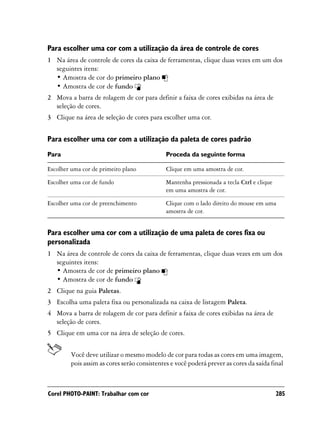 Para escolher uma cor com a utilização da área de controle de cores
1 Na área de controle de cores da caixa de ferramentas, clique duas vezes em um dos
  seguintes itens:
  • Amostra de cor do primeiro plano
  • Amostra de cor de fundo
2 Mova a barra de rolagem de cor para definir a faixa de cores exibidas na área de
  seleção de cores.
3 Clique na área de seleção de cores para escolher uma cor.


Para escolher uma cor com a utilização da paleta de cores padrão
Para                                          Proceda da seguinte forma

Escolher uma cor de primeiro plano            Clique em uma amostra de cor.

Escolher uma cor de fundo                     Mantenha pressionada a tecla Ctrl e clique
                                              em uma amostra de cor.

Escolher uma cor de preenchimento             Clique com o lado direito do mouse em uma
                                              amostra de cor.


Para escolher uma cor com a utilização de uma paleta de cores fixa ou
personalizada
1 Na área de controle de cores da caixa de ferramentas, clique duas vezes em um dos
  seguintes itens:
  • Amostra de cor de primeiro plano
  • Amostra de cor de fundo
2 Clique na guia Paletas.
3 Escolha uma paleta fixa ou personalizada na caixa de listagem Paleta.
4 Mova a barra de rolagem de cor para definir a faixa de cores exibidas na área de
  seleção de cores.
5 Clique em uma cor na área de seleção de cores.


         Você deve utilizar o mesmo modelo de cor para todas as cores em uma imagem,
         pois assim as cores serão consistentes e você poderá prever as cores da saída final



Corel PHOTO-PAINT: Trabalhar com cor                                                       285
 