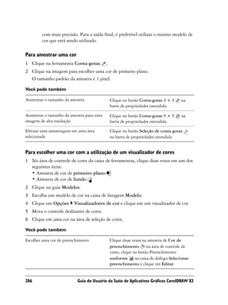 com mais precisão. Para a saída final, é preferível utilizar o mesmo modelo de
        cor que está sendo utilizado.

Para amostrar uma cor
1 Clique na ferramenta Conta-gotas.       .
2 Clique na imagem para escolher uma cor de primeiro plano.
  O tamanho padrão da amostra é 1 pixel.

Você pode também

Aumentar o tamanho da amostra                 Clique no botão Conta-gotas 3 × 3    na
                                              barra de propriedades estendida.

Aumentar o tamanho da amostra para uma        Clique no botão Conta-gotas 5 × 5    na
imagem de alta resolução                      barra de propriedades estendida.

Efetuar uma amostragem em uma área            Clique no botão Seleção de conta gotas
selecionada                                   na barra de propriedades estendida.


Para escolher uma cor com a utilização de um visualizador de cores
1 Na área de controle de cores da caixa de ferramentas, clique duas vezes em um dos
  seguintes itens:
  • Amostra de cor de primeiro plano
  • Amostra de cor de fundo
2 Clique na guia Modelos.
3 Escolha um modelo de cor na caixa de listagem Modelo.
4 Clique em Opções       Visualizadores de cor e clique em um visualizador de cor.
5 Mova o controle deslizante de cores.
6 Clique em uma cor na área de seleção de cores.

Você pode também

Escolher uma cor de preenchimento             Clique duas vezes na amostra de Cor de
                                              preenchimento na área de controle de
                                              cores, clique no botão Preenchimento
                                              uniforme na caixa de diálogo Selecionar
                                              preenchimento e clique em Editar.


286                        Guia do Usuário da Suíte de Aplicativos Gráficos CorelDRAW X3
 