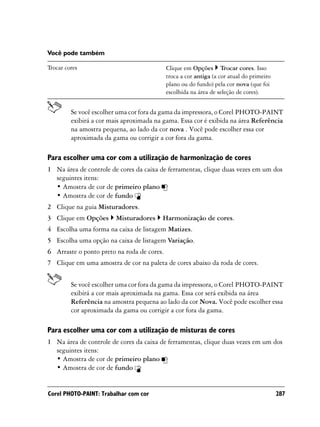 Você pode também

Trocar cores                                Clique em Opções Trocar cores. Isso
                                            troca a cor antiga (a cor atual do primeiro
                                            plano ou do fundo) pela cor nova (que foi
                                            escolhida na área de seleção de cores).


         Se você escolher uma cor fora da gama da impressora, o Corel PHOTO-PAINT
         exibirá a cor mais aproximada na gama. Essa cor é exibida na área Referência
         na amostra pequena, ao lado da cor nova . Você pode escolher essa cor
         aproximada da gama ou corrigir a cor fora da gama.

Para escolher uma cor com a utilização de harmonização de cores
1 Na área de controle de cores da caixa de ferramentas, clique duas vezes em um dos
  seguintes itens:
  • Amostra de cor de primeiro plano
  • Amostra de cor de fundo
2 Clique na guia Misturadores.
3 Clique em Opções       Misturadores    Harmonização de cores.
4 Escolha uma forma na caixa de listagem Matizes.
5 Escolha uma opção na caixa de listagem Variação.
6 Arraste o ponto preto na roda de cores.
7 Clique em uma amostra de cor na paleta de cores abaixo da roda de cores.


         Se você escolher uma cor fora da gama da impressora, o Corel PHOTO-PAINT
         exibirá a cor mais aproximada na gama. Essa cor será exibida na área
         Referência na amostra pequena ao lado da cor Nova. Você pode escolher essa
         cor aproximada da gama ou corrigir a cor fora da gama.

Para escolher uma cor com a utilização de misturas de cores
1 Na área de controle de cores da caixa de ferramentas, clique duas vezes em um dos
  seguintes itens:
  • Amostra de cor de primeiro plano
  • Amostra de cor de fundo


Corel PHOTO-PAINT: Trabalhar com cor                                                      287
 