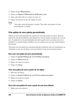 2 Clique na guia Misturadores.
3 Clique em Opções       Misturadores      Misturar cores.
4 Abra cada seletor de cor e clique em uma cor.
5 Clique em uma cor na área de seleção de cores.

        Para obter mais informações, consulte “Para abrir uma paleta de cores
        personalizada” na Ajuda.


Criar paletas de cores paletas personalizadas
Paletas de cores personalizadas são coleções de cores que podem ser salvas. Diversas
paletas de cores personalizadas estão disponíveis, mas você pode cria paletas de cores do
zero. As paletas de cores personalizadas são úteis quando você as mesmas cores com
freqüência ou quando deseja trabalhar com um conjunto de cores que tenham fiquem
bem juntas.
Você pode criar uma paleta de cores personalizada escolhendo cada cor manualmente ou
utilizando as cores de um objeto, uma área editável ou de um documento inteiro.

Para criar uma paleta de cores personalizada
1 Clique em Janela      Paletas de cores     Editor de paletas.
2 Clique em Paleta nova       .
3 Digite um nome de arquivo.
4 Clique em Salvar.

Criar uma paleta de cores a partir de um objeto
1 Selecione um objeto.
2 Clique em Janela      Paletas de cores     Criar paleta da seleção.
3 Digite um nome de arquivo.
4 Clique em Salvar.

Para criar uma paleta de cores a partir de uma área editável
1 Defina uma área editável.


288                        Guia do Usuário da Suíte de Aplicativos Gráficos CorelDRAW X3
 