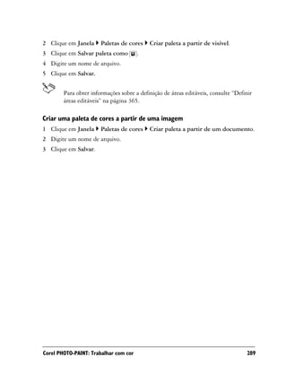 2 Clique em Janela     Paletas de cores    Criar paleta a partir de visível.
3 Clique em Salvar paleta como         .
4 Digite um nome de arquivo.
5 Clique em Salvar.


        Para obter informações sobre a definição de áreas editáveis, consulte “Definir
        áreas editáveis” na página 365.

Criar uma paleta de cores a partir de uma imagem
1 Clique em Janela     Paletas de cores    Criar paleta a partir de um documento.
2 Digite um nome de arquivo.
3 Clique em Salvar.




Corel PHOTO-PAINT: Trabalhar com cor                                                289
 