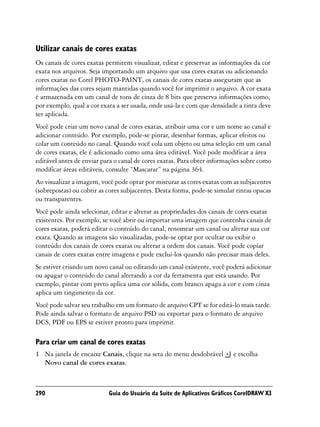 Utilizar canais de cores exatas
Os canais de cores exatas permitem visualizar, editar e preservar as informações da cor
exata nos arquivos. Seja importando um arquivo que usa cores exatas ou adicionando
cores exatas no Corel PHOTO-PAINT, os canais de cores exatas asseguram que as
informações das cores sejam mantidas quando você for imprimir o arquivo. A cor exata
é armazenada em um canal de tons de cinza de 8 bits que preserva informações como,
por exemplo, qual a cor exata a ser usada, onde usá-la e com que densidade a tinta deve
ser aplicada.
Você pode criar um novo canal de cores exatas, atribuir uma cor e um nome ao canal e
adicionar conteúdo. Por exemplo, pode-se pintar, desenhar formas, aplicar efeitos ou
colar um conteúdo no canal. Quando você cola um objeto ou uma seleção em um canal
de cores exatas, ele é adicionado como uma área editável. Você pode modificar a área
editável antes de enviar para o canal de cores exatas. Para obter informações sobre como
modificar áreas editáveis, consulte “Mascarar” na página 364.
Ao visualizar a imagem, você pode optar por misturar as cores exatas com as subjacentes
(sobrepostas) ou cobrir as cores subjacentes. Desta forma, pode-se simular tintas opacas
ou transparentes.
Você pode ainda selecionar, editar e alterar as propriedades dos canais de cores exatas
existentes. Por exemplo, se você abrir ou importar uma imagem que contenha canais de
cores exatas, poderá editar o conteúdo do canal, renomear um canal ou alterar sua cor
exata. Quando as imagens são visualizadas, pode-se optar por ocultar ou exibir o
conteúdo dos canais de cores exatas ou alterar a ordem dos canais. Você pode copiar
canais de cores exatas entre imagens e pode excluí-los quando não precisar mais deles.
Se estiver criando um novo canal ou editando um canal existente, você poderá adicionar
ou apagar o conteúdo do canal alterando a cor da ferramenta que está usando. Por
exemplo, pintar com preto aplica uma cor sólida, com branco apaga a cor e com cinza
aplica um tingimento da cor.
Você pode salvar seu trabalho em um formato de arquivo CPT se for editá-lo mais tarde.
Pode ainda salvar o formato de arquivo PSD ou exportar para o formato de arquivo
DCS, PDF ou EPS se estiver pronto para imprimir.

Para criar um canal de cores exatas
1 Na janela de encaixe Canais, clique na seta do menu desdobrável        e escolha
  Novo canal de cores exatas.



290                        Guia do Usuário da Suíte de Aplicativos Gráficos CorelDRAW X3
 