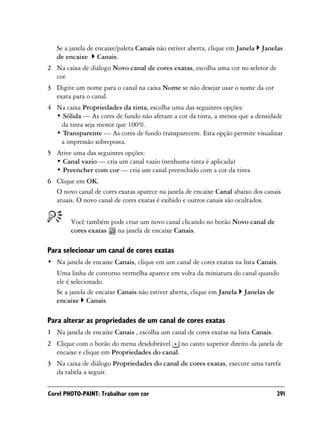 Se a janela de encaixe/paleta Canais não estiver aberta, clique em Janela   Janelas
   de encaixe Canais.
2 Na caixa de diálogo Novo canal de cores exatas, escolha uma cor no seletor de
  cor.
3 Digite um nome para o canal na caixa Nome se não desejar usar o nome da cor
  exata para o canal.
4 Na caixa Propriedades da tinta, escolha uma das seguintes opções:
  • Sólida — As cores de fundo não afetam a cor da tinta, a menos que a densidade
   da tinta seja menor que 100%.
  • Transparente — As cores de fundo transparecem. Esta opção permite visualizar
   a impressão sobreposta.
5 Ative uma das seguintes opções:
  • Canal vazio — cria um canal vazio (nenhuma tinta é aplicada)
  • Preencher com cor — cria um canal preenchido com a cor da tinta
6 Clique em OK.
  O novo canal de cores exatas aparece na janela de encaixe Canal abaixo dos canais
  atuais. O novo canal de cores exatas é exibido e outros canais são ocultados.


        Você também pode criar um novo canal clicando no botão Novo canal de
        cores exatas  na janela de encaixe Canais.

Para selecionar um canal de cores exatas
• Na janela de encaixe Canais, clique em um canal de cores exatas na lista Canais.
   Uma linha de contorno vermelha aparece em volta da miniatura do canal quando
   ele é selecionado.
   Se a janela de encaixe Canais não estiver aberta, clique em Janela Janelas de
   encaixe Canais.

Para alterar as propriedades de um canal de cores exatas
1 Na janela de encaixe Canais , escolha um canal de cores exatas na lista Canais.
2 Clique com o botão do menu desdobrável no canto superior direito da janela de
  encaixe e clique em Propriedades do canal.
3 Na caixa de diálogo Propriedades do canal de cores exatas, execute uma tarefa
  da tabela a seguir.

Corel PHOTO-PAINT: Trabalhar com cor                                                291
 