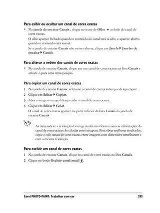 Para exibir ou ocultar um canal de cores exatas
• Na janela de encaixe Canais , clique no ícone de Olho ao lado do canal de
  cores exatas.
  O olho aparece fechado quando o conteúdo do canal está oculto, e aparece aberto
  quando o conteúdo está visível.
  Se a janela de encaixe Canais não estiver aberta, clique em Janela Janelas de
  encaixe Canais.

Para alterar a ordem dos canais de cores exatas
• Na janela de encaixe Canais, clique em um canal de cores exatas na lista Canais e
  arraste-o para uma nova posição.

Para copiar um canal de cores exatas
1 Na janela de encaixe Canais, selecione o canal de cores exatas que deseja copiar.
2 Clique em Editar     Copiar.
3 Abra a imagem na qual deseja colar o canal de cores exatas.
4 Clique em Editar Colar.
  O canal de cores exatas aparece na parte inferior da lista Canais na janela de
  encaixe Canais.


        As dimensões e a resolução da imagem afetam a forma como as informações do
        canal de cores exatas são coladas entre imagens. Para obter melhores resultados,
        copie e cole canais de cores exatas entre imagens com dimensões semelhantes e
        com a mesma resolução.

Para excluir um canal de cores exatas
1 Na janela de encaixe Canais, clique no canal de cores exatas na lista Canais.
2 Clique no botão Excluir canal atual      .




Corel PHOTO-PAINT: Trabalhar com cor                                                  293
 