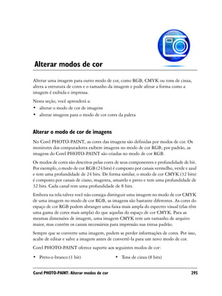 Alterar modos de cor
Alterar uma imagem para outro modo de cor, como RGB, CMYK ou tons de cinza,
altera a estrutura de cores e o tamanho da imagem e pode afetar a forma como a
imagem é exibida e impressa.
Nesta seção, você aprenderá a:
• alterar o modo de cor de imagens
• alterar imagens para o modo de cor cores da paleta


Alterar o modo de cor de imagens
No Corel PHOTO-PAINT, as cores das imagens são definidas por modos de cor. Os
monitores dos computadores exibem imagens no modo de cor RGB; por padrão, as
imagens do Corel PHOTO-PAINT são criadas no modo de cor RGB.
Os modos de cores são descritos pelas cores de seus componentes e profundidade de bit.
Por exemplo, o modo de cor RGB (24 bits) é composto por canais vermelho, verde e azul
e tem uma profundidade de 24 bits. De forma similar, o modo de cor CMYK (32 bits)
é composto por canais de ciano, magenta, amarelo e preto e tem uma profundidade de
32 bits. Cada canal tem uma profundidade de 8 bits.
Embora na tela talvez você não consiga distinguir uma imagem no modo de cor CMYK
de uma imagem no modo de cor RGB, as imagens são bastante diferentes. As cores do
espaço de cor RGB podem abranger uma faixa mais ampla do espectro visual (elas têm
uma gama de cores mais ampla) do que aquelas do espaço de cor CMYK. Para as
mesmas dimensões de imagem, uma imagem CMYK tem um tamanho de arquivo
maior, mas contém os canais necessários para impressão nas tintas padrão.
Sempre que se converte uma imagem, podem se perder informações de cores. Por isso,
acabe de editar e salve a imagem antes de convertê-la para um novo modo de cor.
Corel PHOTO-PAINT oferece suporte aos seguintes modos de cor:
• Preto-e-branco (1 bit)                   • Tons de cinza (8 bits)


Corel PHOTO-PAINT: Alterar modos de cor                                            295
 