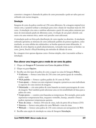converter a imagem é chamada de paleta de cores processada e pode ser salva para ser
utilizada com outras imagens.

Simulação
Imagens de cores da paleta contêm até 256 cores diferentes. Se a imagem original tiver
várias cores, é possível utilizar a simulação para criar a ilusão de visualizar mais de 256
cores. A simulação cria cores e sombras adicionais a partir de uma paleta existente por
meio de intercalando pixels de diferentes cores. A relação de um pixel colorido com
outro cria uma mistura ótica, assim você percebe cores adicionais.
A simulação pode ser feita pela distribuição de cores regular ou aleatória. A simulação
ordenada aproxima as misturas de cores utilizando padrões de pontos regulares; como
resultado, as cores sólidas são enfatizadas e as bordas aparecem mais delineadas. A
difusão de erros dispersa os pixels aleatoriamente, tornando mais suaves as bordas e as
cores. Jarvis, Stucki e Floyd-Steinberg são métodos de difusão de erros.
Se a imagem tiver apenas algumas cores e formas simples, não é necessário utilizar a
simulação.

Para alterar uma imagem para o modo de cor cores da paleta
1 Clique em Imagem         Converter em Cores da paleta (8 bits).
2 Clique na guia Opções.
3 Escolha um dos tipos de paleta de cores a seguir na caixa de listagem Paleta:
  • Uniforme — fornece uma faixa de 256 cores com partes iguais de vermelho,
   verde e azul.
  • VGA padrão — fornece a paleta padrão de 16 cores do VGA
  • Com ajuste — fornece as cores originais à imagem e preserva as cores individuais
   (o espectro de cores inteiro) da imagem.
  • Otimizada — cria uma paleta de cores baseada na maior porcentagem de cores
   da imagem. Você também pode selecionar uma cor de sensibilidade de faixa para a
   paleta de cores.
  • Corpo preto — contém cores baseadas na temperatura. Por exemplo, preto pode
   representar temperaturas frias, enquanto vermelho, laranja, amarelo e branco
   podem representar temperaturas quentes.
  • Tons de cinza — fornece 256 tons de cinza, indo do preto (0) ao branco (255)
  • Sistema — fornece uma paleta de cores Websafe e tons de cinza
  • Websafe — fornece uma paleta de 216 cores comuns aos navegadores da Web
4 Escolha uma opção de simulação na caixa de listagem Simulação.


Corel PHOTO-PAINT: Alterar modos de cor                                                 297
 