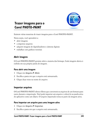 Trazer imagens para o
Corel PHOTO-PAINT
Existem várias maneiras de trazer imagens para o Corel PHOTO-PAINT.
Nesta seção, você aprenderá a:
• abrir imagens
• a importar arquivos
• adquirir imagens de digitalizadores e câmeras digitais
• trabalhar com gráficos vetoriais


Abrir imagens
O Corel PHOTO-PAINT permite abrir a maioria dos bitmaps. Cada imagem aberta á
exibida em sua própria janela de imagem.

Para abrir uma imagem
1 Clique em Arquivo      Abrir.
2 Escolha a pasta em que o arquivo está armazenado.
3 Clique duas vezes no nome do arquivo.


Importar arquivos
O Corel PHOTO-PAINT oferece filtros que convertem os arquivos de um formato para
outro durante a importação. Você pode importar um arquivo e colocá-lo na janela ativa
do aplicativo como um objeto. O arquivo importado torna-se parte da imagem ativa.

Para importar um arquivo para uma imagem ativa
1 Clique em Arquivo      Importar.
2 Escolha a pasta em que o arquivo está armazenado.


Corel PHOTO-PAINT: Trazer imagens para o Corel PHOTO-PAINT                        299
 