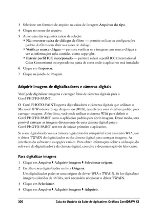 3 Selecione um formato de arquivo na caixa de listagem Arquivos do tipo.
4 Clique no nome do arquivo.
5 Ative uma das seguintes caixas de seleção:
  • Não mostrar caixa de diálogo de filtro — permite utilizar as configurações
   padrão do filtro sem abrir sua caixa de diálogo.
  • Verificar marca-d’água — permite verificar se a imagem tem marca-d’água e
   ver as informações nela contidas, como copyright.
  • Extrair perfil ICC incorporado — permite salvar o perfil ICC (International
   Color Consortium) incorporado na pasta de cores onde o aplicativo está instalado
6 Clique em Importar.
7 Clique na janela de imagem.


Adquirir imagens de digitalizadores e câmeras digitais
Você pode digitalizar imagens e carregar fotos de câmeras digitais para o
Corel PHOTO-PAINT.
O Corel PHOTO-PAINTsuporta digitalizadores e câmeras digitais que utilizam o
Microsoft® Windows Image Acquisition (WIA), que oferece uma interface padrão para
carregar imagens. Além disso, você pode utilizar o sistema WIA para definir o
Corel PHOTO-PAINT como o aplicativo padrão para abrir imagens. Desse modo, será
possível carregar as imagens diretamente de uma câmera digital para o
Corel PHOTO-PAINT sem ter de iniciar primeiro o aplicativo.
Se o seu digitalizador ou sua câmera digital não for compatível com o sistema WIA, use
o driver TWAIN do digitalizador ou da câmera digital para carregar imagens. As
interfaces do software e as opções variam. Para obter informações sobre a utilização do
software do digitalizador e da câmera digital, consulte a documentação do fabricante.

Para digitalizar imagens
1 Clique em Arquivo       Adquirir imagem       Selecionar origem.
2 Escolha o seu digitalizador na lista Origens.
  Um digitalizador pode ter uma origem de driver WIA e TWAIN. Se for digitalizar
  imagens coloridas de 48 bits, será necessário selecionar o driver TWAIN.
3 Clique em Selecionar.
4 Clique em Arquivo       Adquirir imagem       Adquirir.


300                        Guia do Usuário da Suíte de Aplicativos Gráficos CorelDRAW X3
 