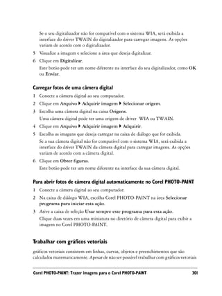 Se o seu digitalizador não for compatível com o sistema WIA, será exibida a
   interface do driver TWAIN do digitalizador para carregar imagens. As opções
   variam de acordo com o digitalizador.
5 Visualize a imagem e selecione a área que deseja digitalizar.
6 Clique em Digitalizar.
  Este botão pode ter um nome diferente na interface do seu digitalizador, como OK
  ou Enviar.

Carregar fotos de uma câmera digital
1 Conecte a câmera digital ao seu computador.
2 Clique em Arquivo       Adquirir imagem      Selecionar origem.
3 Escolha uma câmera digital na caixa Origens.
  Uma câmera digital pode ter uma origem de driver WIA ou TWAIN.
4 Clique em Arquivo       Adquirir imagem      Adquirir.
5 Escolha as imagens que deseja carregar na caixa de diálogo que for exibida.
  Se a sua câmera digital não for compatível com o sistema WIA, será exibida a
  interface do driver TWAIN da câmera digital para carregar imagens. As opções
  variam de acordo com a câmera digital.
6 Clique em Obter figuras.
  Este botão pode ter um nome diferente na interface da sua câmera digital.

Para abrir fotos de câmera digital automaticamente no Corel PHOTO-PAINT
1 Conecte a câmera digital ao seu computador.
2 Na caixa de diálogo WIA, escolha Corel PHOTO-PAINT na área Selecionar
  programa para iniciar esta ação.
3 Ative a caixa de seleção Usar sempre este programa para esta ação.
  Clique duas vezes em uma miniatura no diretório de câmera digital para exibir a
  imagem no Corel PHOTO-PAINT.


Trabalhar com gráficos vetoriais
gráficos vetoriais consistem em linhas, curvas, objetos e preenchimentos que são
calculados matematicamente. Apesar de não ser possível trabalhar com gráficos vetoriais


Corel PHOTO-PAINT: Trazer imagens para o Corel PHOTO-PAINT                          301
 