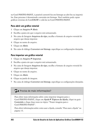 no Corel PHOTO-PAINT, é possível convertê-los em bitmaps ao abri-los ou importá-
los. Esse processo é denominado conversão em bitmaps. Você também pode copiar
gráficos vetoriais do CorelDRAW e colá-los no Corel PHOTO-PAINT.

Para abrir um gráfico vetorial
1 Clique em Arquivo        Abrir.
2 Escolha a pasta em que o arquivo está armazenado.
3 Na caixa de listagem Arquivos do tipo, escolha o formato de arquivo vetorial do
  arquivo que deseja importar.
4 Clique no nome do arquivo.
5 Clique em Abrir.
6 Na caixa de diálogo Converter em bitmap, especifique as configurações desejadas.

Para importar um gráfico vetorial
1 Clique em Arquivo        Importar.
2 Escolha a pasta em que o arquivo está armazenado.
3 Na caixa de listagem Arquivos do tipo, escolha o formato de arquivo vetorial do
  arquivo que deseja importar.
4 Clique no nome do arquivo.
5 Clique em Abrir.
6 Clique na janela de imagem.
7 Na caixa de diálogo Converter em bitmap, especifique as configurações desejadas.



            Precisa de mais informações?

      Para obter mais informações sobre como importar imagens para o
      Corel PHOTO-PAINT, clique em Ajuda Tópicos da Ajuda, clique na guia
      Conteúdo e clique duas vezes no tópico “Trazer imagens para o
      Corel PHOTO-PAINT”.
      Para obter informações sobre como usar a Ajuda, consulte “Para usar a Ajuda” na
      página 14.



302                         Guia do Usuário da Suíte de Aplicativos Gráficos CorelDRAW X3
 