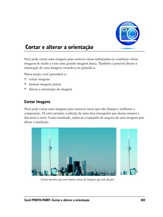 Cortar e alterar a orientação
Você pode cortar uma imagem para remover áreas indesejadas ou combinar várias
imagens de modo a criar uma grande imagem única. Também é possível alterar a
orientação de uma imagem virando-a ou girando-a.
Nesta seção, você aprenderá a:
• cortar imagens
• montar imagens juntas
• alterar a orientação da imagem


Cortar imagens
Você pode cortar uma imagem para remover áreas que não desejar e melhorar a
composição. O corte permite a seleção de uma área retangular que deseja manter e
descartar o resto. Como resultado, reduz-se o tamanho do arquivo de uma imagem sem
afetar a resolução.




            Cortar permite que você remova áreas de imagens que não desejar.




Corel PHOTO-PAINT: Cortar e alterar a orientação                                303
 