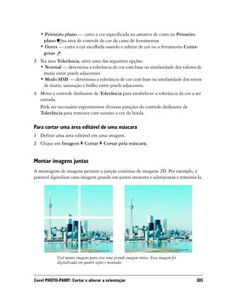 • Primeiro plano — corta a cor especificada na amostra de cores no Primeiro
    plano na área de controle de cor da caixa de ferramentas
   • Outra — corta a cor escolhida usando o seletor de cor ou a ferramenta Conta-
    gotas
3 Na área Tolerância, ative uma das seguintes opções:
  • Normal — determina a tolerância de cor com base na similaridade dos valores de
   matiz entre pixels adjacentes
  • Modo HSB — determina a tolerância de cor com base na similaridade dos níveis
   de matiz, saturação e brilho entre pixels adjacentes.
4 Mova o controle deslizante de Tolerância para estabelecer a tolerância da cor a ser
  cortada.
  Pode ser necessário experimentar diversas posições do controle deslizante de
  Tolerância para remover com sucesso a cor da borda.

Para cortar uma área editável de uma máscara
1 Definir uma área editável em uma imagem.
2 Clique em Imagem         Cortar      Cortar pela máscara.


Montar imagens juntas
A montagem de imagens permite a junção contínua de imagens 2D. Por exemplo, é
possível digitalizar uma imagem grande em partes menores e sobrepostas e remontá-la.




            Você monta imagens para cria uma grande imagem única. Essa imagem foi
            digitalizada em quatro seções e montada.


Corel PHOTO-PAINT: Cortar e alterar a orientação                                    305
 