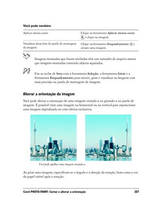 Você pode também

Aplicar menos zoom                             Clique na ferramenta Aplicar menos zoom
                                                  e clique na imagem.

Visualizar áreas fora da janela de montagem    Clique na ferramenta Enquadramento    e
da imagem.                                     arraste uma imagem.


         Imagens montadas que foram niveladas têm um tamanho de arquivo menor
         que imagens montadas contendo objetos separados.


         Use as teclas de Seta com a ferramenta Seleção, a ferramenta Girar e a
         ferramenta Enquadramento para mover, girar e visualizar as imagens com
         mais precisão na janela de montagem de imagem.


Alterar a orientação da imagem
Você pode alterar a orientação de uma imagem virando-a ou girando-a na janela de
imagem. É possível virar uma imagem na horizontal ou na vertical para reposicionar
uma imagem digitalizada ou criar efeitos exclusivos.




            Você pode espelhar uma imagem virando-a.

Ao girar uma imagem, especificam-se o ângulo e a direção da rotação, bem como a cor
do papel visível após a rotação.



Corel PHOTO-PAINT: Cortar e alterar a orientação                                     307
 