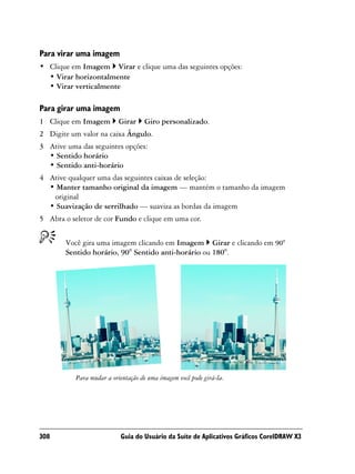 Para virar uma imagem
• Clique em Imagem Virar e clique uma das seguintes opções:
  • Virar horizontalmente
  • Virar verticalmente

Para girar uma imagem
1 Clique em Imagem         Girar    Giro personalizado.
2 Digite um valor na caixa Ângulo.
3 Ative uma das seguintes opções:
  • Sentido horário
  • Sentido anti-horário
4 Ative qualquer uma das seguintes caixas de seleção:
  • Manter tamanho original da imagem — mantém o tamanho da imagem
   original
  • Suavização de serrilhado — suaviza as bordas da imagem
5 Abra o seletor de cor Fundo e clique em uma cor.


        Você gira uma imagem clicando em Imagem Girar e clicando em 90°
        Sentido horário, 90° Sentido anti-horário ou 180°.




           Para mudar a orientação de uma imagem você pode girá-la.




308                        Guia do Usuário da Suíte de Aplicativos Gráficos CorelDRAW X3
 