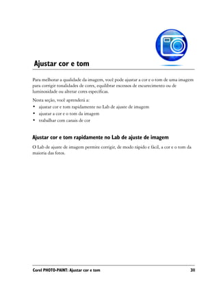 Ajustar cor e tom
Para melhorar a qualidade da imagem, você pode ajustar a cor e o tom de uma imagem
para corrigir tonalidades de cores, equilibrar excessos de escurecimento ou de
luminosidade ou alterar cores específicas.
Nesta seção, você aprenderá a:
• ajustar cor e tom rapidamente no Lab de ajuste de imagem
• ajustar a cor e o tom da imagem
• trabalhar com canais de cor


Ajustar cor e tom rapidamente no Lab de ajuste de imagem
O Lab de ajuste de imagem permite corrigir, de modo rápido e fácil, a cor e o tom da
maioria das fotos.




Corel PHOTO-PAINT: Ajustar cor e tom                                               311
 