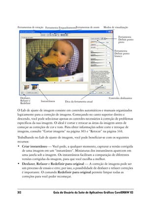Ferramentas de rotação Ferramenta Enquadramento
                                              Ferramentas de zoom   Modos de visualização


                                                                                Ferramenta
                                                                                Definir ponto
                                                                                preto


                                                                             Ferramenta
                                                                             Definir ponto
                                                                             branco




  Desfazer,                                                             Controles deslizantes
  Refazer e       Instantâneos       Dica da ferramenta atual
  Redefinir

O Lab de ajuste de imagem consiste em controles automáticos e manuais organizados
logicamente para a correção de imagens. Começando no canto superior direito e
descendo, você pode selecionar apenas os controles necessários à correção de problemas
específicos da sua imagem. O ideal é cortar e retocar as áreas da imagem antes de
começar as correções de cor e tom. Para obter informações sobre corte e retoque de
imagens, consulte “Cortar imagens” na página 303 e “Retocar” na página 344.
Trabalhando no Lab de ajuste de imagem, você pode beneficiar-se com os seguintes
recursos:
• Criar instantâneo — Você pode, a qualquer momento, capturar a versão corrigida
   de uma imagem em um “instantâneo”. Miniaturas dos instantâneos aparecem em
   uma janela sob a imagem. Os instantâneos facilitam a comparação de diferentes
   versões corrigidas da imagem, para que você escolha a melhor.
• Desfazer, Refazer e Redefinir para original — A correção de imagens pode ser
   um processo de ensaio e erro; por isso, a possibilidade de desfazer e refazer correções
   é importante. O comando Redefinir para original permite limpar todas as
   correções para você poder recomeçar.



312                         Guia do Usuário da Suíte de Aplicativos Gráficos CorelDRAW X3
 