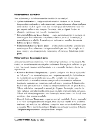 Utilizar controles automáticos
Você pode começar usando os controles automáticos de correção:
• Ajuste automático — corrige automaticamente o contraste e a cor de uma
   imagem detectando as áreas mais claras e mais escuras e ajustando a faixa tonal para
   cada canal de cor. Em alguns casos, esse controle pode ser exatamente o que você
   precisa para melhorar uma imagem. Em outros casos, você pode desfazer as
   alterações e continuar com controles mais precisos.
• Ferramenta Selecionar ponto branco — ajusta automaticamente o contraste em
   uma imagem de acordo com o ponto branco definido por você. Por exemplo, é
   possível aumentar o brilho de uma imagem muito escura usando a ferramenta
   Selecionar ponto branco.
• Ferramenta Selecionar ponto preto — ajusta automaticamente o contraste em
   uma imagem de acordo com o ponto preto definido por você. Por exemplo, você
   pode escurecer uma imagem muito clara usando a ferramenta Selecionar ponto
   preto.
Utilizar controles de correção de cores
Após usar os controles automáticos, você pode corrigir os tons da cor na imagem. Os
tons da cor normalmente são criados pelas condições de iluminação do ambiente em que
a foto é capturada e podem ser influenciados pelo processador da câmera digital ou
digitalizador.
• Controle deslizante Temperatura — permite corrigir os tons da cor “aquecendo”
    ou “esfriando” a cor em uma imagem para compensar as condições de iluminação
    no momento em que a foto foi capturada. Por exemplo, para corrigir uma
    tonalidade da cor amarela em uma foto capturada em ambiente fechado com
    iluminação incandescente esmaecida, você pode mover o controle deslizante até o
    final do azul para aumentar os valores da temperatura (baseados em graus Kelvin).
    Valores mais baixos correspondem a condições de pouca iluminação, como luz de
    velas ou luz de lâmpada incandescente; essas condições criam um matiz alaranjado.
    Valores mais altos correspondem a uma iluminação intensa, como a luz do sol; essas
    condições criam um matiz azulado.
• Controle deslizante Tingimento — permite corrigir tonalidades de cores ajustando
    a cor verde ou magenta em uma imagem. Para adicionar o verde, mova o controle
    deslizante para a direita; para adicionar o magenta, mova o controle deslizante para
    a esquerda. Mover o controle deslizante Tingimento após usar o controle deslizante
    Temperatura permite fazer um ajuste fino na imagem.



Corel PHOTO-PAINT: Ajustar cor e tom                                                  313
 