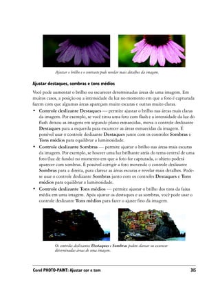 Ajustar o brilho e o contraste pode revelar mais detalhes da imagem.

Ajustar destaques, sombras e tons médios
Você pode aumentar o brilho ou escurecer determinadas áreas de uma imagem. Em
muitos casos, a posição ou a intensidade da luz no momento em que a foto é capturada
fazem com que algumas áreas apareçam muito escuras e outras muito claras.
• Controle deslizante Destaques — permite ajustar o brilho nas áreas mais claras
    da imagem. Por exemplo, se você tirou uma foto com flash e a intensidade da luz do
    flash deixou as imagens em segundo plano esmaecidas, mova o controle deslizante
    Destaques para a esquerda para escurecer as áreas esmaecidas da imagem. É
    possível usar o controle deslizante Destaques junto com os controles Sombras e
    Tons médios para equilibrar a luminosidade.
• Controle deslizante Sombras — permite ajustar o brilho nas áreas mais escuras
    da imagem. Por exemplo, se houver uma luz brilhante atrás do tema central de uma
    foto (luz de fundo) no momento em que a foto for capturada, o objeto poderá
    aparecer com sombras. É possível corrigir a foto movendo o controle deslizante
    Sombras para a direita, para clarear as áreas escuras e revelar mais detalhes. Pode-
    se usar o controle deslizante Sombras junto com os controles Destaques e Tons
    médios para equilibrar a luminosidade.
• Controle deslizante Tons médios — permite ajustar o brilho dos tons da faixa
    média em uma imagem. Após ajustar os destaques e as sombras, você pode usar o
    controle deslizante Tons médios para fazer o ajuste fino da imagem.




            Os controles deslizantes Destaques e Sombras podem clarear ou escurecer
            determinadas áreas de uma imagem.



Corel PHOTO-PAINT: Ajustar cor e tom                                                  315
 