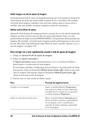 Exibir imagens no Lab de ajuste de imagem
As ferramentas do Lab de ajuste de imagem permitem que você visualize as imagens de
várias formas, de modo que possa avaliar os ajustes de cor e tom feitos. Por exemplo,
você pode girar imagens, enquadrar uma nova área, aplicar mais ou menos zoom e
escolher como será exibida a imagem corrigida na janela de visualização.

Utilizar outros filtros de ajuste
Apesar de o Lab de ajuste de imagem permitir a correção da cor e do tom da maioria das
imagens, às vezes é preciso usar um filtro de ajuste especializado. Com o uso dos
potentes filtros de ajuste no Corel PHOTO-PAINT, você pode fazer ajustes precisos nas
imagens. Por exemplo, você pode ajustar imagens usando um histograma ou uma curva
de tom. Para obter mais informações sobre filtros de ajuste, consulte “Ajustar a cor e o
tom da imagem” na página 318.

Para corrigir cor e tom rapidamente usando o Lab de ajuste de imagem
1 Clique em Ajustar        Lab de ajuste de imagem.
2 Clique em Ajuste automático.
  O Ajuste automático ajusta automaticamente a cor e o contraste ao definir o
  ponto branco e o ponto preto de uma imagem.
  Se você deseja controlar a configuração do ponto branco e do ponto preto de forma
  mais precisa, clique na ferramenta Definir ponto branco e clique na área mais
  clara da imagem. Em seguida, clique na ferramenta Definir ponto preto e
  clique na área mais escura da imagem.
3 Execute uma ou mais tarefas da tabela a seguir.

Para                                         Proceda da seguinte forma

Corrigir a cor na imagem                     Ajuste o controle deslizante Temperatura
                                             para aquecer ou esfriar as cores e depois faça
                                             um ajuste fino na correção da cor, ajustando
                                             o controle deslizante Tingimento.

Tornar as cores mais ou menos vivas          Mova o controle deslizante Saturação para a
                                             direita, de modo a aumentar a quantidade de
                                             cor na imagem; mova o controle para a
                                             esquerda, de modo a diminuir a quantidade
                                             de cor da imagem.



316                         Guia do Usuário da Suíte de Aplicativos Gráficos CorelDRAW X3
 