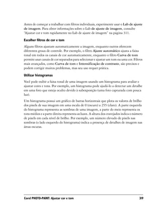 Antes de começar a trabalhar com filtros individuais, experimente usar o Lab de ajuste
de imagem. Para obter informações sobre o Lab de ajuste de imagem, consulte
“Ajustar cor e tom rapidamente no Lab de ajuste de imagem” na página 311.

Escolher filtros de cor e tom
Alguns filtros ajustam automaticamente a imagem, enquanto outros oferecem
diferentes graus de controle. Por exemplo, o filtro Ajuste automático ajusta a faixa
tonal em todos os canais de cor automaticamente, enquanto o filtro Curva de tom
permite usar canais de cor separados para selecionar e ajustar um tom ou uma cor. Filtros
mais avançados, como Curva de tom e Intensificação de contraste, são precisos e
podem corrigir muitos problemas, mas seu uso requer prática.

Utilizar histogramas
Você pode exibir a faixa tonal de uma imagem usando um histograma para avaliar e
ajustar cores e tons. Por exemplo, um histograma pode ajudá-lo a detectar um detalhe
em uma foto que esteja oculto devido à subexposição (uma foto capturada com pouca
luz).
Um histograma possui um gráfico de barras horizontais que plota os valores de brilho
dos pixels de sua imagem em uma escala de 0 (escuro) a 255 (claro). A parte esquerda
do histograma representa as sombras de uma imagem, a parte do meio representa os
tons médios e a parte direita representa as luzes. A altura dos cravejados indica o número
de pixels em cada nível de brilho. Por exemplo, um número elevado de pixels nas
sombras (o lado esquerdo do histograma) indica a presença de detalhes de imagem nas
áreas escuras.




Corel PHOTO-PAINT: Ajustar cor e tom                                                   319
 