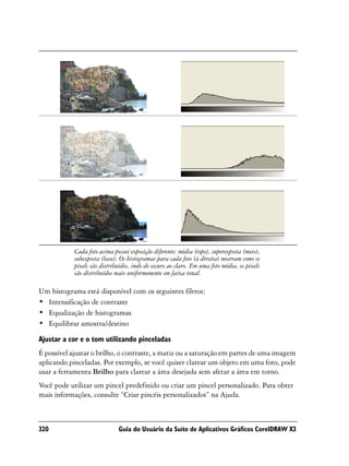 Cada foto acima possui exposição diferente: média (topo), superexposta (meio),
            subexposta (base). Os histogramas para cada foto (à direita) mostram como os
            pixels são distribuídos, indo do escuro ao claro. Em uma foto média, os pixels
            são distribuídos mais uniformemente em faixa tonal.

Um histograma está disponível com os seguintes filtros:
• Intensificação de contraste
• Equalização de histogramas
• Equilibrar amostra/destino

Ajustar a cor e o tom utilizando pinceladas
É possível ajustar o brilho, o contraste, a matiz ou a saturação em partes de uma imagem
aplicando pinceladas. Por exemplo, se você quiser clarear um objeto em uma foto, pode
usar a ferramenta Brilho para clarear a área desejada sem afetar a área em torno.
Você pode utilizar um pincel predefinido ou criar um pincel personalizado. Para obter
mais informações, consulte “Criar pincéis personalizados” na Ajuda.



320                           Guia do Usuário da Suíte de Aplicativos Gráficos CorelDRAW X3
 