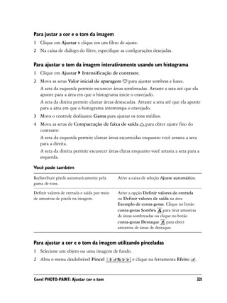 Para justar a cor e o tom da imagem
1 Clique em Ajustar e clique em um filtro de ajuste.
2 Na caixa de diálogo do filtro, especifique as configurações desejadas.

Para ajustar o tom da imagem interativamente usando um histograma
1 Clique em Ajustar        Intensificação de contraste.
2 Mova as setas Valor inicial de aparagem para ajustar sombras e luzes.
  A seta da esquerda permite escurecer áreas sombreadas. Arraste a seta até que ela
  aponte para a área em que o histograma inicie o cravejado.
  A seta da direita permite clarear áreas destacadas. Arraste a seta até que ela aponte
  para a área em que o histograma interrompa o cravejado.
3 Mova o controle deslizante Gama para ajustar os tons médios.
4 Mova as setas de Compactação de faixa de saída para obter ajuste fino do
  contraste:
  A seta da esquerda permite clarear áreas escurecidas enquanto você arrasta a seta
  para a direita.
  A seta da direita permite escurecer áreas claras enquanto você arrasta a seta para a
  esquerda.

Você pode também

Redistribuir pixels automaticamente pela      Ative a caixa de seleção Ajuste automático.
gama de tons.

Definir valores de entrada e saída por meio   Ative a opção Definir valores de entrada
de amostras de pixels na imagem.              ou Definir valores de saída na área
                                              Exemplo de conta-gotas. Clique no botão
                                              conta-gotas Sombra para tirar amostras
                                              de áreas sombreadas ou clique no botão
                                              conta-gotas Destaque para obter
                                              amostras de áreas de destaque.


Para ajustar a cor e o tom da imagem utilizando pinceladas
1 Selecione um objeto ou uma imagem de fundo.
2 Abra o menu desdobrável Pincel                      e clique na ferramenta Efeito     .


Corel PHOTO-PAINT: Ajustar cor e tom                                                        321
 