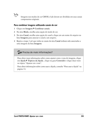 Imagens nos modos de cor CMYK e Lab devem ser divididas em seus canais
        componentes originais.

Para combinar imagens utilizando canais de cor
1 Clique em Imagem       Combinar canais.
2 Na área Modo, escolha uma opção de modo de cor.
3 Na área Canal, escolha uma opção de canal e clique em um nome de arquivo na
  lista Imagens para associar o canal a um arquivo.
4 Repita a etapa 3 até que todos os canais da área Canal tenham sido associados a
  uma imagem da lista Imagens.



          Precisa de mais informações?

    Para obter mais informações sobre como ajustar cores e tons de imagens, clique
    em Ajuda Tópicos da Ajuda , clique na guia Conteúdo e clique duas vezes
    no tópico “Ajustar cor e tom”.
    Para obter informações sobre como usar a Ajuda, consulte “Para usar a Ajuda” na
    página 14.




Corel PHOTO-PAINT: Ajustar cor e tom                                                 325
 