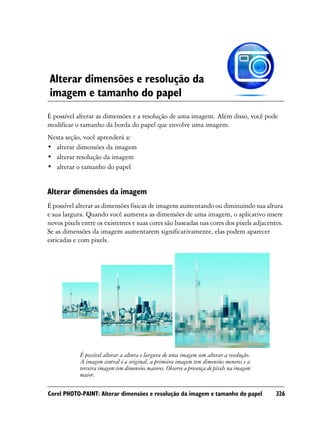 Alterar dimensões e resolução da
imagem e tamanho do papel
É possível alterar as dimensões e a resolução de uma imagem. Além disso, você pode
modificar o tamanho da borda do papel que envolve uma imagem.
Nesta seção, você aprenderá a:
• alterar dimensões da imagem
• alterar resolução da imagem
• alterar o tamanho do papel


Alterar dimensões da imagem
É possível alterar as dimensões físicas de imagens aumentando ou diminuindo sua altura
e sua largura. Quando você aumenta as dimensões de uma imagem, o aplicativo insere
novos pixels entre os existentes e suas cores são baseadas nas cores dos pixels adjacentes.
Se as dimensões da imagem aumentarem significativamente, elas podem aparecer
esticadas e com pixels.




            É possível alterar a altura e largura de uma imagem sem alterar a resolução.
            A imagem central é a original, a primeira imagem tem dimensões menores e a
            terceira imagem tem dimensões maiores. Observe a presença de pixels na imagem
            maior.

Corel PHOTO-PAINT: Alterar dimensões e resolução da imagem e tamanho do papel               326
 