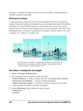 resolução, o tamanho da imagem é maior na tela; por padrão a imagem mantém o
tamanho original na impressão.

Diminuição da resolução
A amostragem para menor remove um número específico de pixels por unidade de
medida. Isso produz melhores resultados do que a amostragem para maior. Os melhores
resultados são em geral obtidos quando a reamostragem para menor é feita após a
correção da cor e do tom de uma imagem, mas antes do aguçamento. Para obter mais
informações sobre a correção e o aguçamento de imagens, consulte “Ajustar cor e tom”
na página 311 e “Retocar” na página 344.




           Você pode alterar a resolução e o tamanho de uma imagem ao mesmo tempo. A
           imagem do centro é a original, a primeira imagem é reamostrada para baixo
           e a terceira imagem é reamostrada para maior.

Para alterar a resolução de uma imagem
1 Clique em Imagem         Reamostrar.
2 Ative qualquer uma das seguintes caixas de seleção:
  • Valores idênticos — define o mesmo valor nas caixas Horizontal e Vertical
  • Suavização de serrilhado — suaviza as bordas da imagem
  • Manter tamanho original — mantém o tamanho do arquivo em seu disco
   rígido quando você muda a resolução da imagem
3 Na área Resolução, digite valores nas caixas a seguir:
  • Horizontal
  • Vertical




328                         Guia do Usuário da Suíte de Aplicativos Gráficos CorelDRAW X3
 