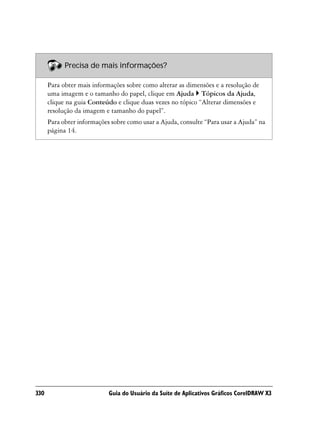 Precisa de mais informações?

      Para obter mais informações sobre como alterar as dimensões e a resolução de
      uma imagem e o tamanho do papel, clique em Ajuda Tópicos da Ajuda,
      clique na guia Conteúdo e clique duas vezes no tópico “Alterar dimensões e
      resolução da imagem e tamanho do papel”.
      Para obter informações sobre como usar a Ajuda, consulte “Para usar a Ajuda” na
      página 14.




330                         Guia do Usuário da Suíte de Aplicativos Gráficos CorelDRAW X3
 