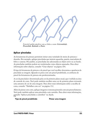 É possível também especificar como as linhas se unem: Extremidade,
            Preenchido, Redondo ou Ponto.


Aplicar pinceladas
As ferramentas de pintura permitem imitar uma variedade de meios de pintura e
desenho. Por exemplo, aplique pinceladas que imitem aquarelas, pastéis, marcadores de
feltro e canetas. Por padrão, as pinceladas são adicionadas ao objeto ativo ou ao fundo.
As pinceladas também podem ser renderizadas como objetos separados. Para obter
informações sobre objetos, consulte “Criar objetos” na página 394.
O tipo de ferramenta de pintura e de pincel que você escolher determina a aparência da
pincelada na imagem. Quando se pinta com um pincel predefinido, os atributos de
pincel da ferramenta de pintura são predeterminados.
A cor da pincelada é determinada pela cor de primeiro plano atual, que é exibida na área
de controle de cores. Você pode também escolher uma cor de primeiro plano retirando
uma amostra de cor de uma imagem. Para obter mais informações sobre a escolha de
cores, consulte “Trabalhar com cor” na página 152.
Além de pintar com cores, aplique imagens e texturas pintando com um preenchimento.
Você pode também aplicar uma pincelada a um caminho. Para obter mais informações,
consulte “Aplicar pinceladas a caminhos” na Ajuda.
Os
 Tipo de pincel predefinido                       Pintar uma imagem




Corel PHOTO-PAINT: Pintar                                                            335
 
