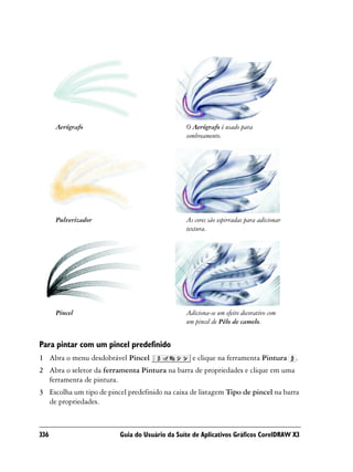 Aerógrafo                                 O Aerógrafo é usado para
                                                sombreamento.




      Pulverizador                              As cores são espirradas para adicionar
                                                textura.




      Pincel                                    Adiciona-se um efeito decorativo com
                                                um pincel de Pêlo de camelo.


Para pintar com um pincel predefinido
1 Abra o menu desdobrável Pincel                  e clique na ferramenta Pintura         .
2 Abra o seletor da ferramenta Pintura na barra de propriedades e clique em uma
  ferramenta de pintura.
3 Escolha um tipo de pincel predefinido na caixa de listagem Tipo de pincel na barra
  de propriedades.



336                       Guia do Usuário da Suíte de Aplicativos Gráficos CorelDRAW X3
 