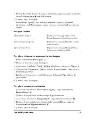 4 Na área de controle de cores da caixa de ferramentas, clique duas vezes na amostra
  de cor Primeiro plano e escolha uma cor.
5 Arraste a janela de imagem.
  Para restringir o pincel a uma linha reta horizontal ou vertical, mantenha
  pressionada a tecla Ctrl enquanto arrasta o mouse e pressione Shift para alterar a
  direção.

Você pode também

Alterar a forma do pincel                    Escolha uma forma de pincel no seletor
                                             Forma da ponta na barra de propriedades.

Alterar o tamanho do pincel                  Digite um valor na caixa Tamanho na barra
                                             de propriedades.

Alterar a transparência                      Digite um valor na caixa Transparência na
                                             barra de propriedades estendida.


Para pintar com uma cor amostrada de uma imagem
1 Clique na ferramenta Conta-gotas       .
2 Clique em uma cor na janela de imagem.
3 Abra o menu desdobrável Pincel                    e clique na ferramenta Pintura        .
4 Abra o seletor da ferramenta Pintura na barra de propriedades e clique em uma
  ferramenta de pintura.
5 Escolha um tipo de pincel predefinido na caixa de listagem Tipo na barra de
  propriedades.
6 Arraste a janela de imagem.

Para pintar com um preenchimento
1 Abra o menu desdobrável Preenchimento                 e clique na ferramenta
  Preenchimento .
2 Na barra de propriedades, escolha um tipo de preenchimento.
3 Abra o menu desdobrável Retoque               e clique na ferramenta Clone     .
4 Na barra de propriedades, abra o seletor de ferramenta Clone e clique na
  ferramenta Clone do preenchimento .
5 Arraste a janela de imagem.

Corel PHOTO-PAINT: Pintar                                                                337
 