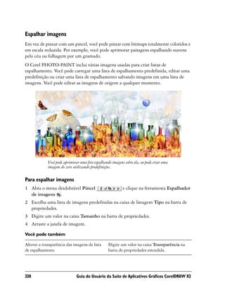 Espalhar imagens
Em vez de pintar com um pincel, você pode pintar com bitmaps totalmente coloridos e
em escala reduzida. Por exemplo, você pode aprimorar paisagens espalhando nuvens
pelo céu ou folhagem por um gramado.
O Corel PHOTO-PAINT inclui várias imagens usadas para criar listas de
espalhamento. Você pode carregar uma lista de espalhamento predefinida, editar uma
predefinição ou criar uma lista de espalhamento salvando imagens em uma lista de
imagens. Você pode editar as imagens de origem a qualquer momento.




             Você pode aprimorar uma foto espalhando imagens sobre ela, ou pode criar uma
             imagem do zero utilizando predefinições.

Para espalhar imagens
1 Abra o menu desdobrável Pincel                            e clique na ferramenta Espalhador
  de imagens .
2 Escolha uma lista de imagens predefinidas na caixa de listagem Tipo na barra de
  propriedades.
3 Digite um valor na caixa Tamanho na barra de propriedades.
4 Arraste a janela de imagem.

Você pode também

Alterar a transparência das imagens da lista       Digite um valor na caixa Transparência na
de espalhamento                                    barra de propriedades estendida.




338                            Guia do Usuário da Suíte de Aplicativos Gráficos CorelDRAW X3
 