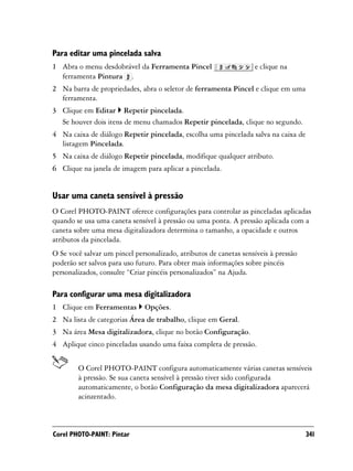 Para editar uma pincelada salva
1 Abra o menu desdobrável da Ferramenta Pincel                     e clique na
  ferramenta Pintura .
2 Na barra de propriedades, abra o seletor de ferramenta Pincel e clique em uma
  ferramenta.
3 Clique em Editar Repetir pincelada.
  Se houver dois itens de menu chamados Repetir pincelada, clique no segundo.
4 Na caixa de diálogo Repetir pincelada, escolha uma pincelada salva na caixa de
  listagem Pincelada.
5 Na caixa de diálogo Repetir pincelada, modifique qualquer atributo.
6 Clique na janela de imagem para aplicar a pincelada.


Usar uma caneta sensível à pressão
O Corel PHOTO-PAINT oferece configurações para controlar as pinceladas aplicadas
quando se usa uma caneta sensível à pressão ou uma ponta. A pressão aplicada com a
caneta sobre uma mesa digitalizadora determina o tamanho, a opacidade e outros
atributos da pincelada.
O Se você salvar um pincel personalizado, atributos de canetas sensíveis à pressão
poderão ser salvos para uso futuro. Para obter mais informações sobre pincéis
personalizados, consulte “Criar pincéis personalizados” na Ajuda.

Para configurar uma mesa digitalizadora
1 Clique em Ferramentas       Opções.
2 Na lista de categorias Área de trabalho, clique em Geral.
3 Na área Mesa digitalizadora, clique no botão Configuração.
4 Aplique cinco pinceladas usando uma faixa completa de pressão.


        O Corel PHOTO-PAINT configura automaticamente várias canetas sensíveis
        à pressão. Se sua caneta sensível à pressão tiver sido configurada
        automaticamente, o botão Configuração da mesa digitalizadora aparecerá
        acinzentado.



Corel PHOTO-PAINT: Pintar                                                            341
 