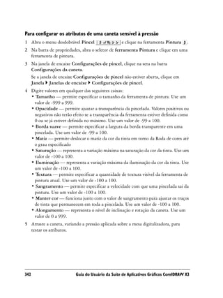 Para configurar os atributos de uma caneta sensível à pressão
1 Abra o menu desdobrável Pincel                  e clique na ferramenta Pintura     .
2 Na barra de propriedades, abra o seletor de ferramenta Pintura e clique em uma
  ferramenta de pintura.
3 Na janela de encaixe Configurações de pincel, clique na seta na barra
  Configurações da caneta.
  Se a janela de encaixe Configurações de pincel não estiver aberta, clique em
  Janela Janelas de encaixe Configurações de pincel.
4 Digite valores em qualquer das seguintes caixas:
  • Tamanho — permite especificar o tamanho da ferramenta de pintura. Use um
   valor de -999 a 999.
  • Opacidade — permite ajustar a transparência da pincelada. Valores positivos ou
   negativos não terão efeito se a transparência da ferramenta estiver definida como
   0 ou se já estiver definida no máximo. Use um valor de -99 a 100.
  • Borda suave — permite especificar a largura da borda transparente em uma
   pincelada. Use um valor de -99 a 100.
  • Matiz — permite deslocar o matiz da cor da tinta em torno da Roda de cores até
   o grau especificado
  • Saturação — representa a variação máxima na saturação da cor da tinta. Use um
   valor de -100 a 100.
  • Iluminação — representa a variação máxima da iluminação da cor da tinta. Use
   um valor de -100 a 100.
  • Textura — permite especificar a quantidade de textura visível da ferramenta de
   pintura atual. Use um valor de -100 a 100.
  • Sangramento — permite especificar a velocidade com que uma pincelada sai da
   pintura. Use um valor de -100 a 100.
  • Manter cor — funciona junto com o valor de sangramento para ajustar os traços
   de tinta que permanecem em toda a pincelada. Use um valor de -100 a 100.
  • Alongamento — representa o nível de inclinação e rotação da caneta. Use um
   valor de 0 a 999.
5 Arraste a caneta, variando a pressão aplicada sobre a mesa digitalizadora, para
  testar os atributos.




342                       Guia do Usuário da Suíte de Aplicativos Gráficos CorelDRAW X3
 