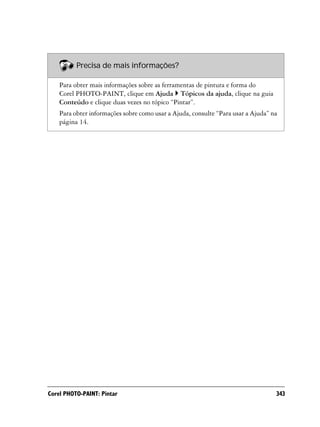 Precisa de mais informações?

    Para obter mais informações sobre as ferramentas de pintura e forma do
    Corel PHOTO-PAINT, clique em Ajuda Tópicos da ajuda, clique na guia
    Conteúdo e clique duas vezes no tópico “Pintar”.
    Para obter informações sobre como usar a Ajuda, consulte “Para usar a Ajuda” na
    página 14.




Corel PHOTO-PAINT: Pintar                                                         343
 