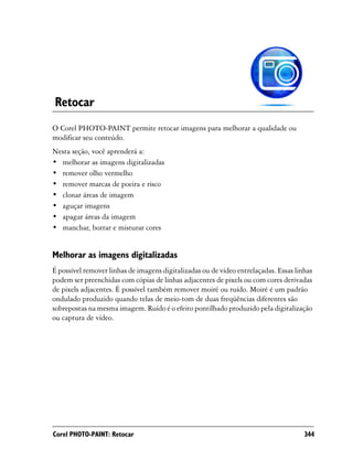Retocar
O Corel PHOTO-PAINT permite retocar imagens para melhorar a qualidade ou
modificar seu conteúdo.
Nesta seção, você aprenderá a:
• melhorar as imagens digitalizadas
• remover olho vermelho
• remover marcas de poeira e risco
• clonar áreas de imagem
• aguçar imagens
• apagar áreas da imagem
• manchar, borrar e misturar cores


Melhorar as imagens digitalizadas
É possível remover linhas de imagens digitalizadas ou de vídeo entrelaçadas. Essas linhas
podem ser preenchidas com cópias de linhas adjacentes de pixels ou com cores derivadas
de pixels adjacentes. É possível também remover moiré ou ruído. Moiré é um padrão
ondulado produzido quando telas de meio-tom de duas freqüências diferentes são
sobrepostas na mesma imagem. Ruído é o efeito pontilhado produzido pela digitalização
ou captura de vídeo.




Corel PHOTO-PAINT: Retocar                                                            344
 