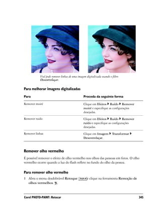 Você pode remover linhas de uma imagem digitalizada usando o filtro
           Desentrelaçar.

Para melhorar imagens digitalizadas
Para                                            Proceda da seguinte forma

Remover moiré                                   Clique em Efeitos Ruído Remover
                                                moiré e especifique as configurações
                                                desejadas.

Remover ruído                                   Clique em Efeitos Ruído Remover
                                                ruído e especifique as configurações
                                                desejadas.

Remover linhas                                  Clique em Imagem        Transformar
                                                Desentrelaçar.



Remover olho vermelho
É possível remover o efeito de olho vermelho nos olhos das pessoas em fotos. O olho
vermelho ocorre quando a luz do flash reflete no fundo do olho da pessoa.

Para remover olho vermelho
1 Abra o menu desdobrável Retoque                  e clique na ferramenta Remoção de
  olhos vermelhos .


Corel PHOTO-PAINT: Retocar                                                             345
 